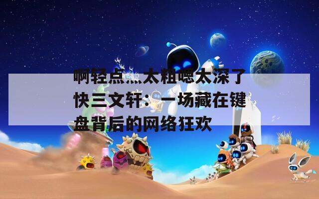 啊輕點(diǎn)灬太粗嗯太深了快三文軒：一場藏在鍵盤背后的網(wǎng)絡(luò)狂歡