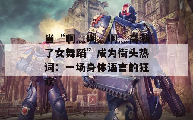 當(dāng)“啊灬啊灬啊灬高潮了女舞蹈”成為街頭熱詞：一場(chǎng)身體語(yǔ)言的狂歡