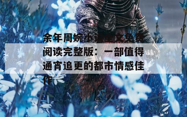 余年周婉小說全文免費(fèi)閱讀完整版：一部值得通宵追更的都市情感佳作