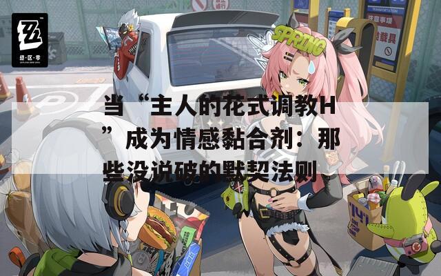 當“主人的花式調(diào)教H”成為情感黏合劑：那些沒說破的默契法則