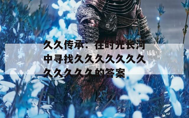 久久傳承：在時光長河中尋找久久久久久久久久久久久久的答案