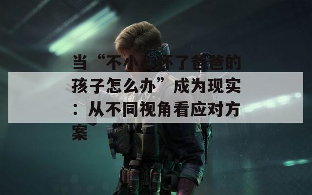 當(dāng)“不小心懷了爸爸的孩子怎么辦”成為現(xiàn)實(shí)：從不同視角看應(yīng)對(duì)方案