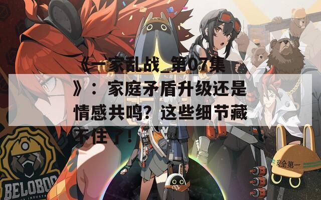 《一家亂戰(zhàn)_第07集》：家庭矛盾升級還是情感共鳴？這些細(xì)節(jié)藏不住了！