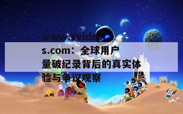 www.xvideos.com：全球用戶量破紀錄背后的真實體驗與爭議觀察