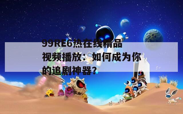 99RE6熱在線精品視頻播放：如何成為你的追劇神器？
