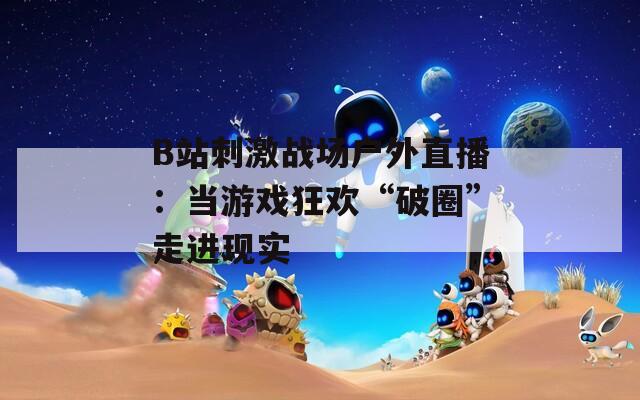 B站刺激戰(zhàn)場戶外直播：當游戲狂歡“破圈”走進現(xiàn)實