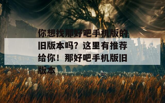 你想找那好吧手機(jī)版的舊版本嗎？這里有推薦給你！那好吧手機(jī)版舊版本