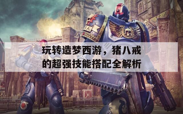 玩轉(zhuǎn)造夢西游，豬八戒的超強技能搭配全解析