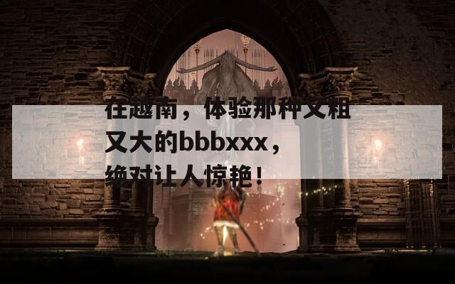 在越南，體驗(yàn)?zāi)欠N又粗又大的bbbxxx，絕對(duì)讓人驚艷！