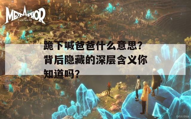 跪下喊爸爸什么意思？背后隱藏的深層含義你知道嗎？