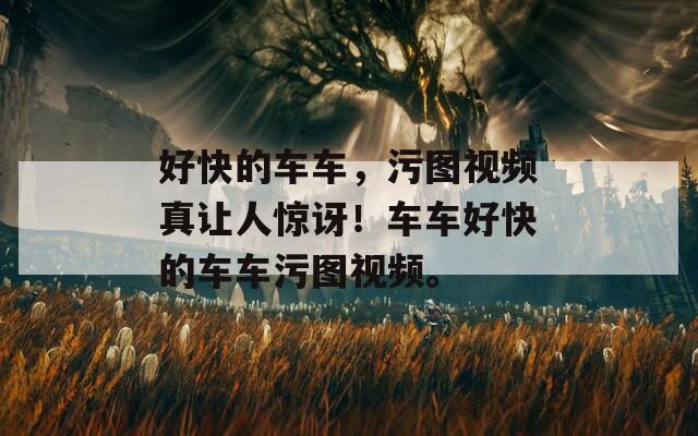 好快的車車，污圖視頻真讓人驚訝！車車好快的車車污圖視頻。