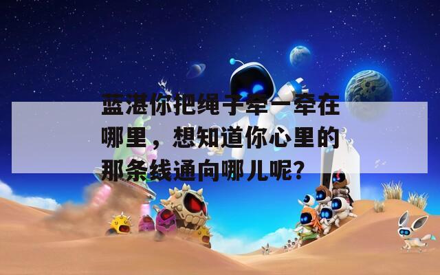 藍(lán)湛你把繩子牽一牽在哪里，想知道你心里的那條線通向哪兒呢？