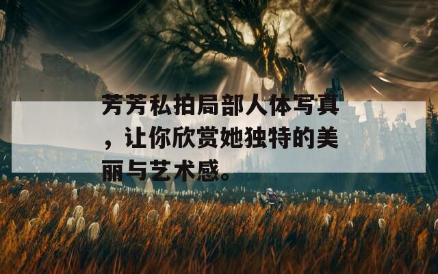 芳芳私拍局部人體寫(xiě)真，讓你欣賞她獨(dú)特的美麗與藝術(shù)感。