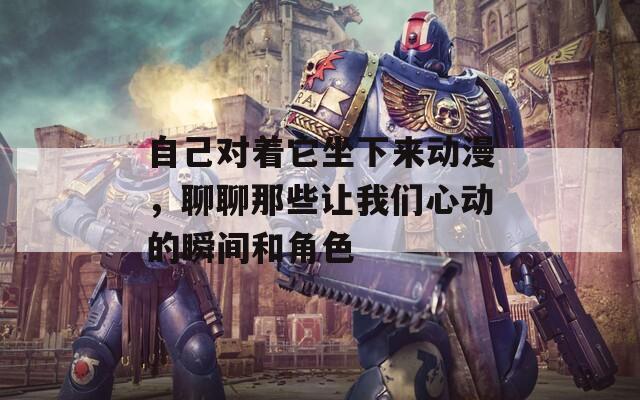 自己對著它坐下來動漫，聊聊那些讓我們心動的瞬間和角色