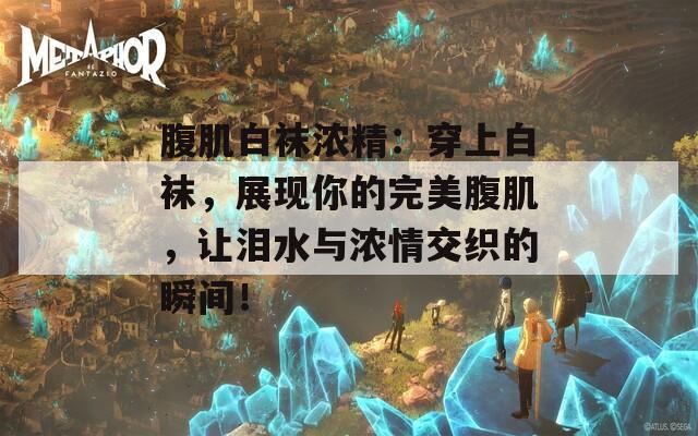 腹肌白襪濃精：穿上白襪，展現(xiàn)你的完美腹肌，讓淚水與濃情交織的瞬間！