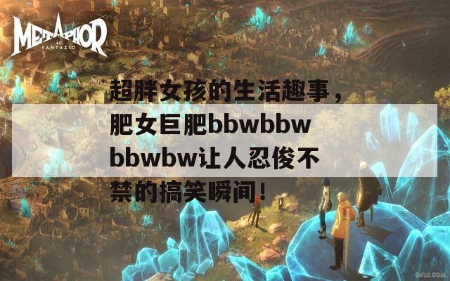 超胖女孩的生活趣事，肥女巨肥bbwbbwbbwbw讓人忍俊不禁的搞笑瞬間！