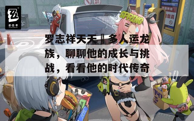 羅志祥天天奭多人運(yùn)龍族，聊聊他的成長(zhǎng)與挑戰(zhàn)，看看他的時(shí)代傳奇。