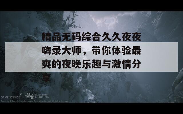 精品無碼綜合久久夜夜嗨錄大師，帶你體驗最爽的夜晚樂趣與激情分享