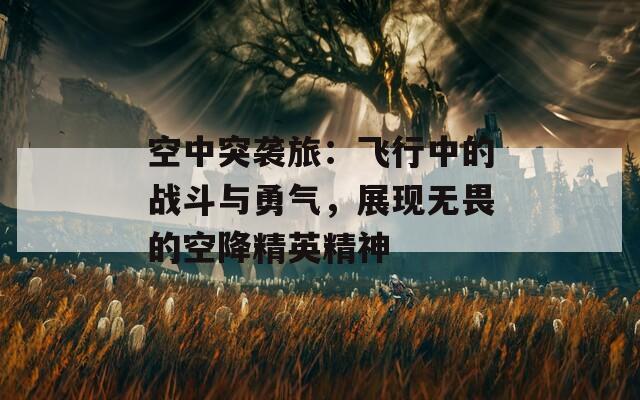 空中突襲旅：飛行中的戰(zhàn)斗與勇氣，展現(xiàn)無畏的空降精英精神