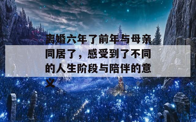離婚六年了前年與母親同居了，感受到了不同的人生階段與陪伴的意義