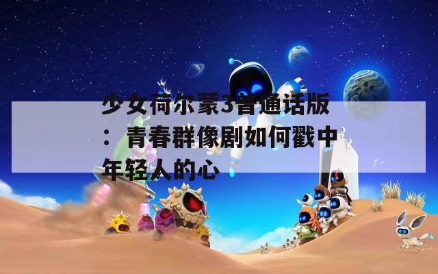 少女荷爾蒙3普通話版：青春群像劇如何戳中年輕人的心