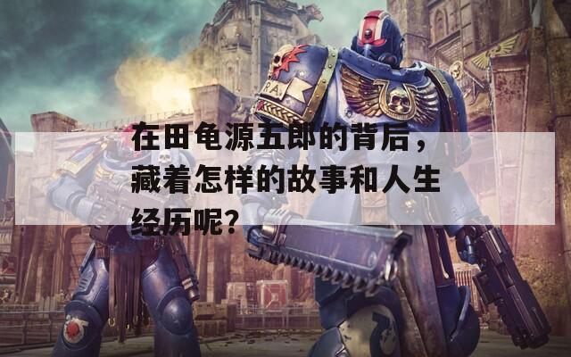 在田龜源五郎的背后，藏著怎樣的故事和人生經歷呢？