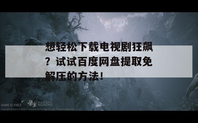 想輕松下載電視劇狂飆？試試百度網(wǎng)盤提取免解壓的方法！