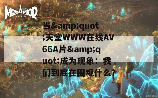 當(dāng)&quot;天堂WWW在線АV66A片&quot;成為現(xiàn)象：我們到底在圍觀什么？