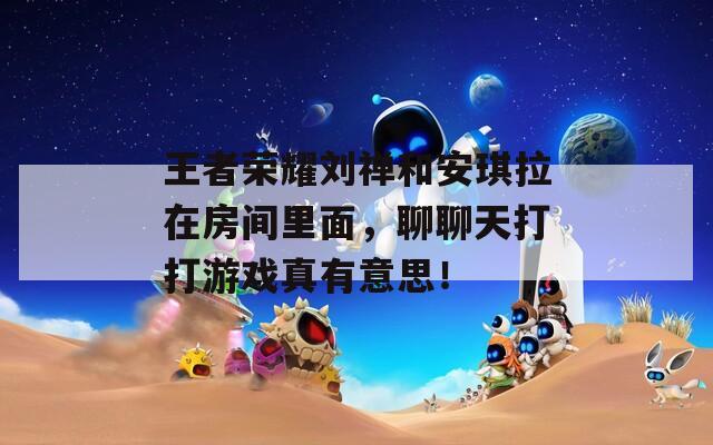 王者榮耀劉禪和安琪拉在房間里面，聊聊天打打游戲真有意思！