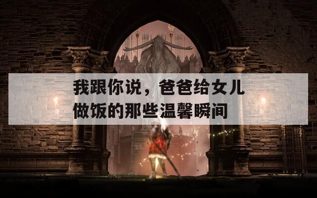 我跟你說，爸爸給女兒做飯的那些溫馨瞬間