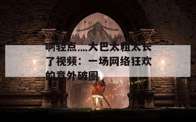 啊輕點(diǎn)灬大巴太粗太長(zhǎng)了視頻：一場(chǎng)網(wǎng)絡(luò)狂歡的意外破圈