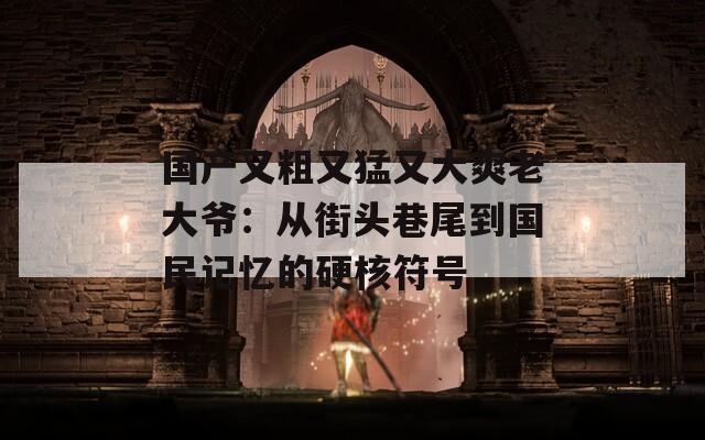 國(guó)產(chǎn)又粗又猛又大爽老大爺：從街頭巷尾到國(guó)民記憶的硬核符號(hào)