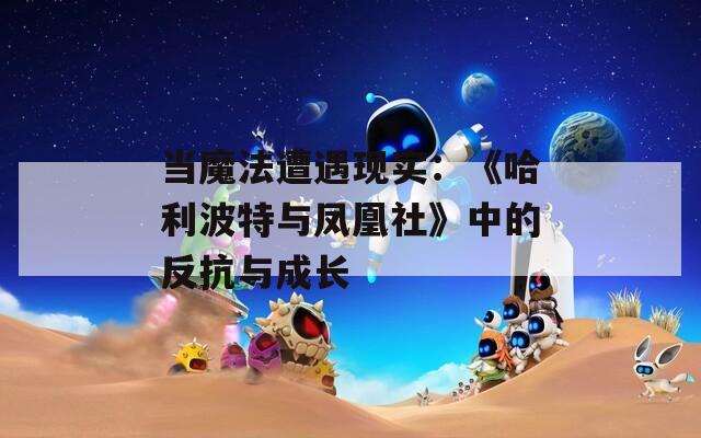 當魔法遭遇現(xiàn)實：《哈利波特與鳳凰社》中的反抗與成長