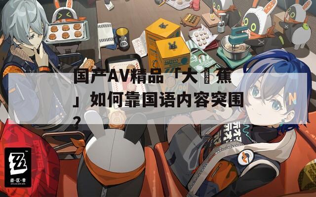 國(guó)產(chǎn)AV精品「大臿蕉」如何靠國(guó)語(yǔ)內(nèi)容突圍？