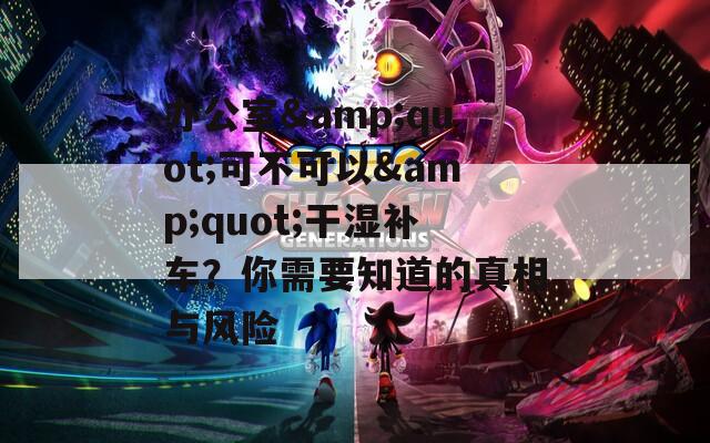 辦公室&quot;可不可以&quot;干濕補(bǔ)車？你需要知道的真相與風(fēng)險(xiǎn)