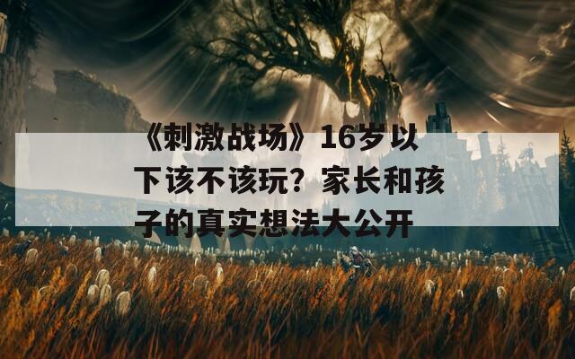 《刺激戰(zhàn)場》16歲以下該不該玩？家長和孩子的真實(shí)想法大公開