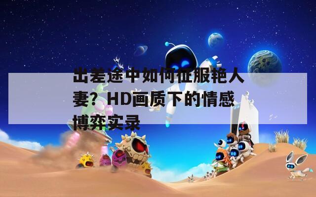 出差途中如何征服艷人妻？HD畫質下的情感博弈實錄