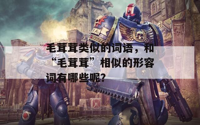 毛茸茸類似的詞語，和“毛茸茸”相似的形容詞有哪些呢？