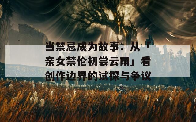 當(dāng)禁忌成為故事：從「親女禁倫初嘗云雨」看創(chuàng)作邊界的試探與爭議