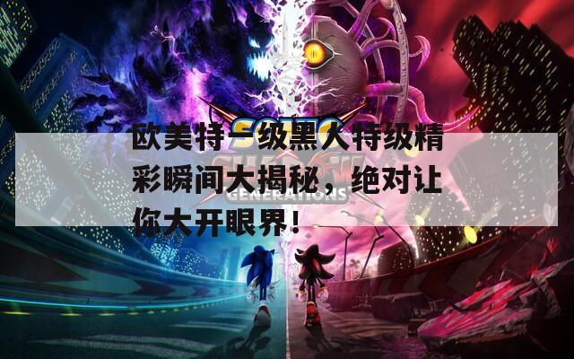 歐美特一級黑人特級精彩瞬間大揭秘，絕對讓你大開眼界！