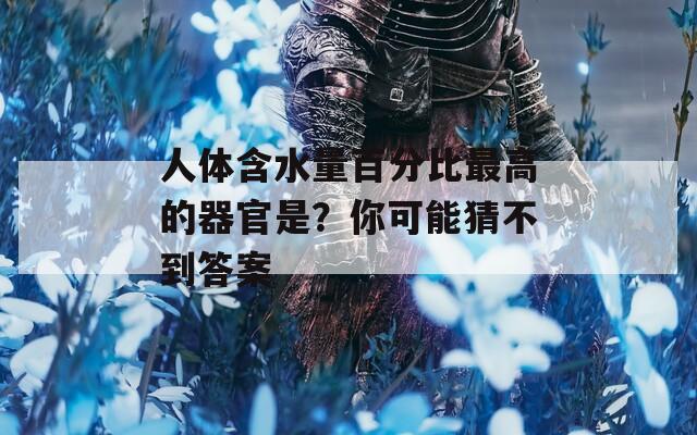 人體含水量百分比最高的器官是？你可能猜不到答案