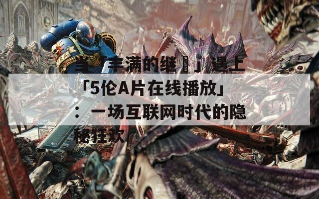當(dāng)「豐滿(mǎn)的繼牳」遇上「5倫A片在線播放」：一場(chǎng)互聯(lián)網(wǎng)時(shí)代的隱秘狂歡