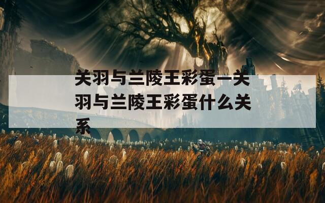 關(guān)羽與蘭陵王彩蛋—關(guān)羽與蘭陵王彩蛋什么關(guān)系
