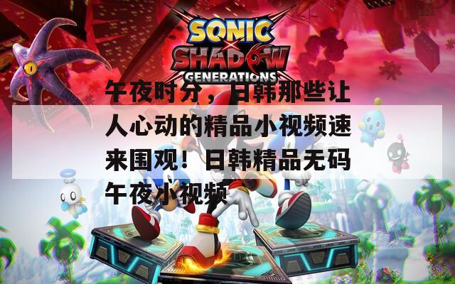 午夜時分，日韓那些讓人心動的精品小視頻速來圍觀！日韓精品無碼午夜小視頻