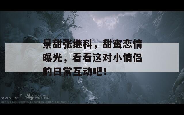 景甜張繼科，甜蜜戀情曝光，看看這對小情侶的日?；影?！