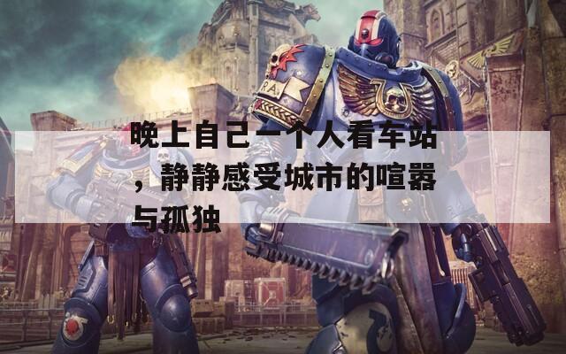 晚上自己一個(gè)人看車站，靜靜感受城市的喧囂與孤獨(dú)