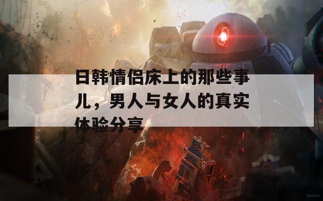 日韓情侶床上的那些事兒，男人與女人的真實(shí)體驗(yàn)分享