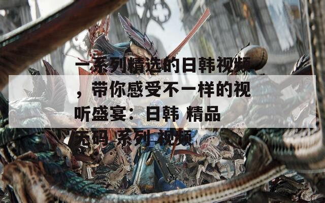 一系列精選的日韓視頻，帶你感受不一樣的視聽(tīng)盛宴：日韓 精品 無(wú)碼 系列 視頻