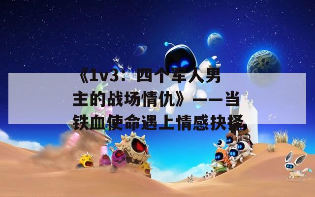 《1v3：四個(gè)軍人男主的戰(zhàn)場(chǎng)情仇》——當(dāng)鐵血使命遇上情感抉擇