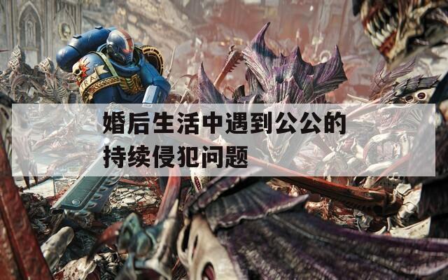 婚后生活中遇到公公的持續(xù)侵犯問題